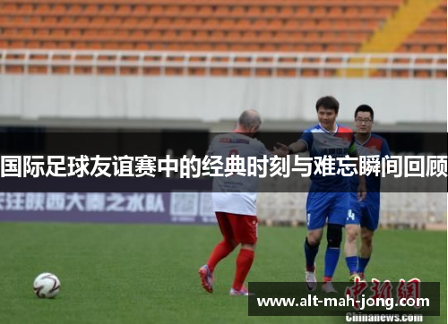 国际足球友谊赛中的经典时刻与难忘瞬间回顾 国际足球友谊赛中的经典时刻与难忘瞬间回顾