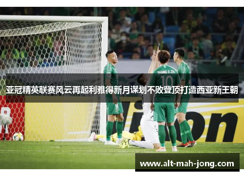 亚冠精英联赛风云再起利雅得新月谋划不败登顶打造西亚新王朝