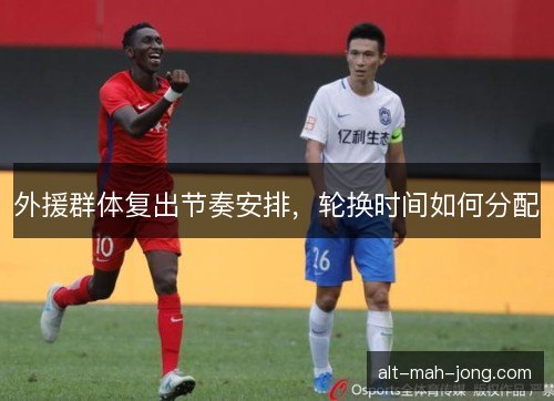 外援群体复出节奏安排，轮换时间如何分配
